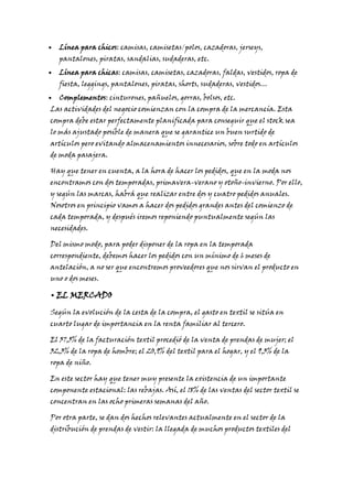 Línea para chicos: camisas, camisetas/polos, cazadoras, jerseys,
pantalones, piratas, sandalias, sudaderas, etc.

Línea para chicas: camisas, camisetas, cazadoras, faldas, vestidos, ropa de
fiesta, leggings, pantalones, piratas, shorts, sudaderas, vestidos…
Complementos: cinturones, pañuelos, gorras, bolsos, etc.

Las actividades del negocio comienzan con la compra de la mercancía. Esta
compra debe estar perfectamente planificada para conseguir que el stock sea
lo más ajustado posible de manera que se garantice un buen surtido de

artículos pero evitando almacenamientos innecesarios, sobre todo en artículos
de moda pasajera.

Hay que tener en cuenta, a la hora de hacer los pedidos, que en la moda nos
encontramos con dos temporadas, primavera-verano y otoño-invierno. Por ello,
y según las marcas, habrá que realizar entre dos y cuatro pedidos anuales.

Nosotros en principio vamos a hacer dos pedidos grandes antes del comienzo de
cada temporada, y después iremos reponiendo puntualmente según las
necesidades.

Del mismo modo, para poder disponer de la ropa en la temporada
correspondiente, debemos hacer los pedidos con un mínimo de 6 meses de

antelación, a no ser que encontremos proveedores que nos sirvan el producto en
uno o dos meses.

• EL MERCADO
Según la evolución de la cesta de la compra, el gasto en textil se sitúa en
cuarto lugar de importancia en la renta familiar al tercero.

El 37,5% de la facturación textil procedió de la venta de prendas de mujer; el
32,3% de la ropa de hombre; el 20,9% del textil para el hogar, y el 9,3% de la
ropa de niño.

En este sector hay que tener muy presente la existencia de un importante
componente estacional: las rebajas. Así, el 18% de las ventas del sector textil se
concentran en las ocho primeras semanas del año.

Por otra parte, se dan dos hechos relevantes actualmente en el sector de la
distribución de prendas de vestir: la llegada de muchos productos textiles del

 