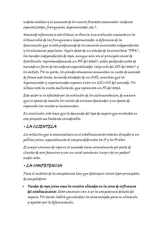 sudeste asiático y el aumento de los nuevos formatos comerciales (cadenas
especializadas, franquicias, hipermercados, etc.).

Haciendo referencia a esto último, se observa una evolución creciente en los
últimos años de las franquicias e hipermercados, a diferencia de la

disminución que se está produciendo de los comercios minoristas independientes

y los almacenes populares. Según datos de un estudio de la consultora “DBK”,
las tiendas independientes de ropa, aunque aún son el principal canal de

distribución (aproximadamente un 50% del total), están perdiendo cuota de
mercado en favor de las cadenas especializadas (algo más del 20% del total) y

los outlets. Por su parte, los grandes almacenes aumentan su cuota de mercado
de forma más lenta, teniendo alrededor de un 15,8%, mientras que los

hipermercados y supermercados suponen entre un 12% o 14% del mercado. Por
último está la venta ambulante, que representa un 3% del total.

Este sector se ve afectado por la evolución de los ciclos económicos, de manera
que en épocas de recesión los niveles de consumo descienden y en épocas de
expansión las ventas se incrementan.

En conclusión, esto hace que la demanda del tipo de negocio que se estudia en
este proyecto sea bastante considerable.

• LA CLIENTELA
Los artículos que se comercialicen en el establecimiento estarán dirigidos a un
público joven, especialmente al comprendido entre los 15 y los 35 años.

El mayor consumo de ropa en el mercado viene normalmente por parte de
clientes de sexo femenino y con un nivel económico (suyo o de sus padres)
medio-alto.

• LA COMPETENCIA
Para el análisis de la competencia hay que distinguir varios tipos principales
de competidores:

Tiendas de ropa joven como la nuestra ubicadas en la zona de influencia
del establecimiento. Estos comercios van a ser la competencia directa del

negocio. Por tanto, habrá que estudiar la zona escogida para su ubicación
y apostar por la diferenciación.

 