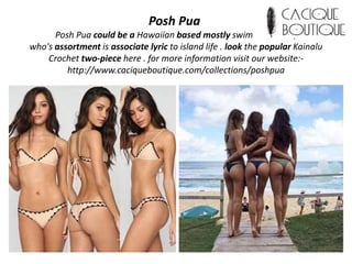 Posh Pua
Posh Pua could be a Hawaiian based mostly swimwear label,
who's assortment is associate lyric to island life . look the popular Kainalu
Crochet two-piece here . for more information visit our website:-
http://www.caciqueboutique.com/collections/poshpua
 
