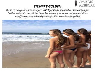 SIEMPRE GOLDEN
These trending bikinis ar designed in California by Sophia Kim. search Siempre
Golden swimsuits and bikinis here. For more information visit our website:-
http://www.caciqueboutique.com/collections/siempre-golden
 