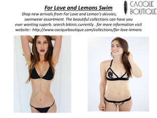 For Love and Lemons Swim
Shop new arrivals from For Love and Lemon's skivvies, attire and
swimwear assortment. The beautiful collections can have you
ever wanting superb. search bikinis currently . for more information visit
website:- http://www.caciqueboutique.com/collections/for-love-lemons
 