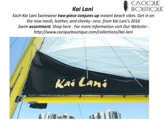 Kai Lani
Each Kai Lani Swimwear two-piece conjures up instant beach vibes. Get in on
the new mesh, leather, and cheeky- ness from Kai Lani's 2016
Swim assortment. Shop here . For more information visit Our Website:-
http://www.caciqueboutique.com/collections/kai-lani
 