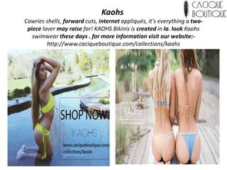 Kaohs
Cowries shells, forward cuts, internet appliqués, it's everything a two-
piece lover may raise for! KAOHS Bikinis is created in la. look Kaohs
swimwear these days . for more information visit our website:-
http://www.caciqueboutique.com/collections/kaohs
 
