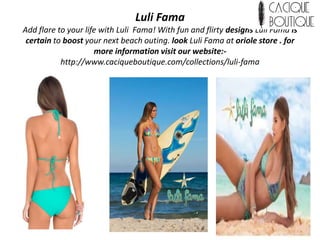 Luli Fama
Add flare to your life with Luli Fama! With fun and flirty designs Luli Fama is
certain to boost your next beach outing. look Luli Fama at oriole store . for
more information visit our website:-
http://www.caciqueboutique.com/collections/luli-fama
 