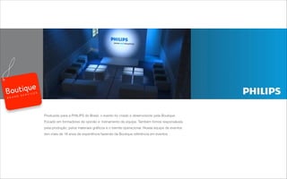 Produzido para a PHILIPS do Brasil, o evento foi criado e desenvolvido pela Boutique.
Focado em formadores de opinião e treinamento de equipe. Também fomos responsáveis
pela produção, pelos materiais gráﬁcos e o tramite operacional. Nossa equipe de eventos
tem mais de 18 anos de experiência fazendo da Boutique referência em eventos.
B R A N D S E R V I C E S
 