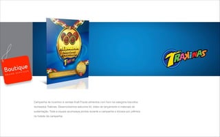 Campanha de incentivo a vendas Kraft Foods alimentos com foco na categoria biscoitos
recheados Trakinas. Desenvolvemos welcome kit, vídeo de lançamento e materiais de
sustentação. Toda a equipe acumulava pontos durante a campanha e trocava por prêmios
no hotsite da campanha.
B R A N D S E R V I C E S
 