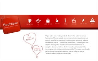 O que todos nos une é a paixão de desenvolver e treinar marcas
fascinantes. Marcas que são economicamente bem-sucedido e que
evocam emoções na mente dos consumidores - em outras palavras,
as melhores marcas. Comunicação inovadora é o caminho para este
objetivo. Isso significa encontrar novas maneiras de mover os
corações dos consumidores: de forma criativa, através da mídia,
tecnologicamente e integrando todos os três. Vivemos a reivindicação
de transformar marcas em melhores marcas todos os dias na
"Boutique" (A Boutique de comunicação).
 