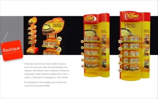 A Boutique desenvolveu toda a plataforma para o
ponto de venda para todas as necessidades como
displays, retail (design store), showroom e balcão de
degustação. Nosso expertise engloba todo o ciclo: o
projeto, a produção e a instalação em todo o Brasil.
Em destaque os novos displays que criamos para
nova linha de sopões KITANO.
B R A N D S E R V I C E S
 