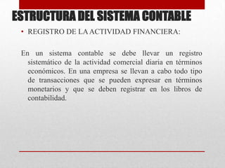 ESTRUCTURA DEL SISTEMA CONTABLE
• REGISTRO DE LAACTIVIDAD FINANCIERA:
En un sistema contable se debe llevar un registro
sistemático de la actividad comercial diaria en términos
económicos. En una empresa se llevan a cabo todo tipo
de transacciones que se pueden expresar en términos
monetarios y que se deben registrar en los libros de
contabilidad.
 