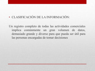 • CLASIFICACIÓN DE LA INFORMACIÓN:
Un registro completo de todas las actividades comerciales
implica comúnmente un gran volumen de datos,
demasiado grande y diverso para que pueda ser útil para
las personas encargadas de tomar decisiones
 
