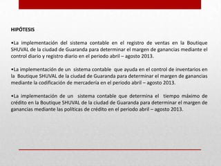 HIPÓTESIS
•La implementación del sistema contable en el registro de ventas en la Boutique
SHUVAL de la ciudad de Guaranda para determinar el margen de ganancias mediante el
control diario y registro diario en el periodo abril – agosto 2013.
•La implementación de un sistema contable que ayuda en el control de inventarios en
la Boutique SHUVAL de la ciudad de Guaranda para determinar el margen de ganancias
mediante la codificación de mercadería en el periodo abril – agosto 2013.
•La implementación de un sistema contable que determina el tiempo máximo de
crédito en la Boutique SHUVAL de la ciudad de Guaranda para determinar el margen de
ganancias mediante las políticas de crédito en el periodo abril – agosto 2013.
 