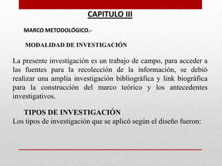 CAPITULO III
MARCO METODOLÓGICO.-
MODALIDAD DE INVESTIGACIÓN
La presente investigación es un trabajo de campo, para acceder a
las fuentes para la recolección de la información, se debió
realizar una amplia investigación bibliográfica y link biográfica
para la construcción del marco teórico y los antecedentes
investigativos.
TIPOS DE INVESTIGACIÓN
Los tipos de investigación que se aplicó según el diseño fueron:
 