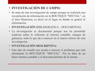 • INVESTIGACIÓN DE CAMPO:
• Se trata de una investigación de campo porque se realizará una
recopilación de información en la BOUTIQUE “SHUVAL”, en
el área financiera, es decir en el lugar en donde se genera la
información.
• INVESTIGACIÓN BIBLIOGRÁFICA – DOCUMENTAL
• La investigación es documental porque nos ha permitido
explorar sobre lo referente al sistema contable, margen de
ganancia, todo lo que da a conocer en el marco teórico de esta
investigación.
• INVESTIGACIÓN DESCRIPTIVA:
• Este tipo de estudio nos ayuda a conocer el problema que está
afrontando la BOUTIQUW “SHUVAL”. Por la falta de un
buen sistema contable y el desconocimiento de la misma.
 