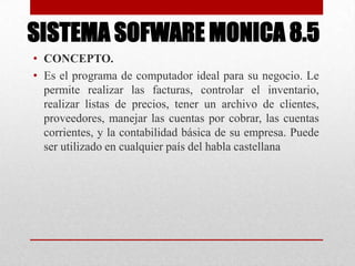 SISTEMA SOFWARE MONICA 8.5
• CONCEPTO.
• Es el programa de computador ideal para su negocio. Le
permite realizar las facturas, controlar el inventario,
realizar listas de precios, tener un archivo de clientes,
proveedores, manejar las cuentas por cobrar, las cuentas
corrientes, y la contabilidad básica de su empresa. Puede
ser utilizado en cualquier país del habla castellana
 