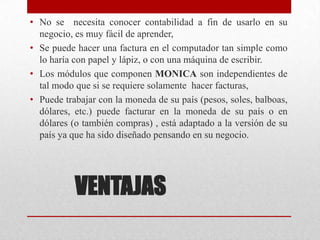 VENTAJAS
• No se necesita conocer contabilidad a fin de usarlo en su
negocio, es muy fácil de aprender,
• Se puede hacer una factura en el computador tan simple como
lo haría con papel y lápiz, o con una máquina de escribir.
• Los módulos que componen MONICA son independientes de
tal modo que si se requiere solamente hacer facturas,
• Puede trabajar con la moneda de su país (pesos, soles, balboas,
dólares, etc.) puede facturar en la moneda de su país o en
dólares (o también compras) , está adaptado a la versión de su
país ya que ha sido diseñado pensando en su negocio.
 