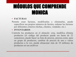 MÓDULOS QUE COMPRENDE
MONICA
• FACTURAS
Permite crear facturas, modificarlas y eliminarlas, puede
especificar sus propios números de factura, ordenar las facturas
por diferentes criterios (fechas, clientes, vendedor, etc.)
• INVENTARIOS
Controla los productos en el almacén: crea, modifica elimina
productos (el código del producto puede ser hasta de 22
caracteres), puede hacer su lista de precios, precios-costo, para
un grupo de productos, cambiar de precios de uno o varios
productos a la vez, puede almacenar más de 10 millones de
productos en sus archivos
 
