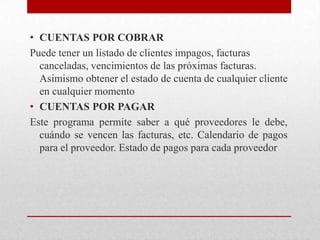 • CUENTAS POR COBRAR
Puede tener un listado de clientes impagos, facturas
canceladas, vencimientos de las próximas facturas.
Asimismo obtener el estado de cuenta de cualquier cliente
en cualquier momento
• CUENTAS POR PAGAR
Este programa permite saber a qué proveedores le debe,
cuándo se vencen las facturas, etc. Calendario de pagos
para el proveedor. Estado de pagos para cada proveedor
 