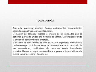CONCLUSIÓN
Con este proyecto nosotros hemos aplicado los conocimientos
aprendidos en el transcurso de las clases.
El margen de ganancia expresa el monto de las utilidades que se
obtienen por cada unidad mo-ne-taria de ventas. Este indicador mide
la eficiencia operativa de la empresa.
El sistema de contabilidad es una estructura organizada mediante la
cual se recogen las informaciones de una empresa como resultado de
sus operaciones, valiéndose de recursos como formularios,
reportes, libros etc. y que presentados a la gerencia le permitirán a la
misma tomar decisiones financieras.
 