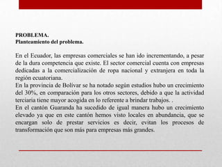 PROBLEMA.
Planteamiento del problema.
En el Ecuador, las empresas comerciales se han ido incrementando, a pesar
de la dura competencia que existe. El sector comercial cuenta con empresas
dedicadas a la comercialización de ropa nacional y extranjera en toda la
región ecuatoriana.
En la provincia de Bolívar se ha notado según estudios hubo un crecimiento
del 30%, en comparación para los otros sectores, debido a que la actividad
terciaria tiene mayor acogida en lo referente a brindar trabajos. .
En el cantón Guaranda ha sucedido de igual manera hubo un crecimiento
elevado ya que en este cantón hemos visto locales en abundancia, que se
encargan solo de prestar servicios es decir, evitan los procesos de
transformación que son más para empresas más grandes.
 