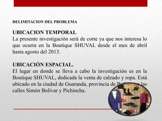 DELIMITACION DEL PROBLEMA
UBICACION TEMPORAL
La presente investigación será de corte ya que nos interesa lo
que ocurra en la Boutique SHUVAL desde el mes de abril
hasta agosto del 2013.
UBICACIÓN ESPACIAL.
El lugar en donde se lleva a cabo la investigación es en la
Boutique SHUVAL, dedicada la venta de calzado y ropa. Está
ubicado en la ciudad de Guaranda, provincia de Bolívar en las
calles Simón Bolívar y Pichincha.
 