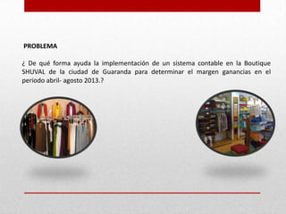 PROBLEMA
¿ De qué forma ayuda la implementación de un sistema contable en la Boutique
SHUVAL de la ciudad de Guaranda para determinar el margen ganancias en el
periodo abril- agosto 2013.?
 
