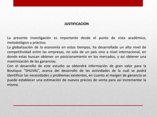 JUSTIFICACION
La presente investigación es importante desde el punto de vista académico,
metodológico y práctico.
La globalización de la economía en estos tiempos, ha desarrollado un alto nivel de
competitividad entre las empresas, no solo de un país sino a nivel internacional, en
donde estas buscan obtener un posicionamiento en los mercados, y así obtener una
maximización de las ganancias.
Con el desarrollo de este estudio se obtendrá información de gran valor para la
Boutique “SHUVAL”, acerca del desarrollo de las actividades de la cual se podrá
identificar las necesidades y problemas existentes, en cuanto al margen de ganancia se
puede establecer una estimación de nuevos precios de venta para así incrementar la
misma.
 