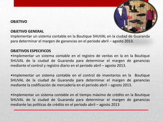 OBJETIVO
OBJETIVO GENERAL
Implementar un sistema contable en la Boutique SHUVAL en la ciudad de Guaranda
para determinar el margen de ganancias en el periodo abril – agosto 2013.
OBJETIVOS ESPECIFICOS
•Implementar un sistema contable en el registro de ventas en la en la Boutique
SHUVAL de la ciudad de Guaranda para determinar el margen de ganancias
mediante el control y registro diario en el periodo abril – agosto 2013.
•Implementar un sistema contable en el control de inventarios en la Boutique
SHUVAL de la ciudad de Guaranda para determinar el margen de ganancias
mediante la codificación de mercadería en el periodo abril – agosto 2013.
•Implementar un sistema contable en el tiempo máximo de crédito en la Boutique
SHUVAL de la ciudad de Guaranda para determinar el margen de ganancias
mediante las políticas de crédito en el periodo abril – agosto 2013
 
