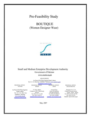 Pre-Feasibility Study
BOUTIQUE
(Women Designer Wear)
Small and Medium Enterprise Development Authority
Government of Pakistan
www.smeda.org.pk
HEAD OFFICE
6th Floor LDA Plaza Egerton Road, Lahore
Tel 111 111 456, Fax: 6304926-7 Website www.smeda.org.pk
Helpdesk@smeda.org.pk
REGIONAL OFFICE
PUNJAB
8th Floor LDA Plaza Egerton
Road, Lahore
Tel 111 111 456, Fax:
6304926-7 Website
www.smeda.org.pk
helpdesk@smeda.org.pk
REGIONAL OFFICE
SINDH
5TH
Floor, Bahria
Complex II, M.T. Khan Road,
Karachi.
Tel: (021) 111-111-456
Fax: (021) 5610572
Helpdesk-khi@smeda.org.pk
REGIONAL OFFICE
NWFP
Ground Floor
State Life Building
The Mall, Peshawar.
Tel: (091) 9213046-47
Fax: (091) 286908
helpdesk -pew@smeda.org.pk
REGIONAL OFFICE
BALOCHISTAN
Bungalow No. 15-A
Chaman Housing Scheme
Airport Road, Quetta.
Tel: (081) 831623, 831702
Fax: (081) 831922
helpdesk -qta@smeda.org.pk
May, 2007
 