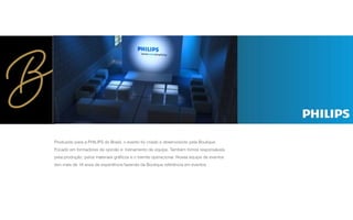 Produzido para a PHILIPS do Brasil, o evento foi criado e desenvolvido pela Boutique.
Focado em formadores de opinião e treinamento de equipe. Também fomos responsáveis
pela produção, pelos materiais gráﬁcos e o tramite operacional. Nossa equipe de eventos
tem mais de 18 anos de experiência fazendo da Boutique referência em eventos.
 