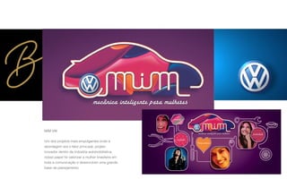 MIM VW
Um dos projetos mais empolgantes onde a
abordagem era o fator principal, projeto
inovador dentro da indústria automobilística,
nosso papel foi valorizar a mulher brasileira em
toda a comunicação e desenvolver uma grande
base de planejamento.
 