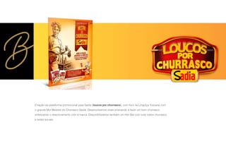 Criação da plataforma promocional para Sadia (loucos por churrasco), com foco na Línguiça Toscana com
o grande Mot Mestres do Churrasco Sadia. Desenvolvemos virais ensinando a fazer um bom churrasco
enfatizando o relacionamento com a marca. Disponibilizamos também um Hot Site com tudo sobre churrasco
e redes sociais.
 