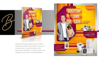 Plataforma promocional usando o PDV como mídia e
exposição de produtos. Nossa campanha contou com o
Chef Jamie Oliver como prêmio principal: o Chef
preparou para o ganhador e 10 amigos um jantar e uma
renovação em sua cozinha com produtos Brastemp.
 