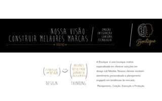 A Boutique é uma boutique criativa
especializada em oferecer soluções em
design sob Medida. Nossos clientes recebem
atendimento personalizado e planejamento
engajado em tendências de mercado.
Planejamento, Criação, Execução e Produção
Valores
resultado
garantia
engajamento
Valores
resultado
garantia
engajamento
Design ThinkingDesign Thinking
Brand
 