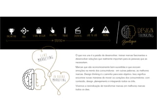 O que nos une é a paixão de desenvolver, treinar marcas fascinantes e
desenvolver soluções que realmente importam para as pessoas que as
necessitam.
Marcas que são economicamente bem-sucedidas e que evocam
emoções na mente dos consumidores - em outras palavras, as melhores
marcas. Design thinking é o caminho para este objetivo. Isso significa
encontrar novas maneiras de mover os corações dos consumidores: com
conteúdo, design, planejamento e integrando todos os três.
Vivemos a reivindicação de transformar marcas em melhores marcas
todos os dias.
Brand
 