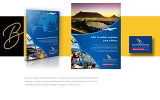 Conceito global criado pela Boutique com grande pesquisa de brand e planejamento
estratégico. Cliente a 6 anos onde atuamos de forma completa fazendo da SAA uma
companhia aérea de grande prestígio no Brasil e na Africa do Sul
A África do Sul é o ponto de partida para se desvendar todas
as belezas e oportunidades desse continente mágico.
Diariamente para Johannesburg e conexões para várias outras
cidades na África. Exclusivo serviço de bordo e premiada Classe
Executiva com poltronas que reclinam totalmente a 180º.
Escolha SAA. Um mundo novo espera por você.
SAA. O melhor caminho
para a África.
 