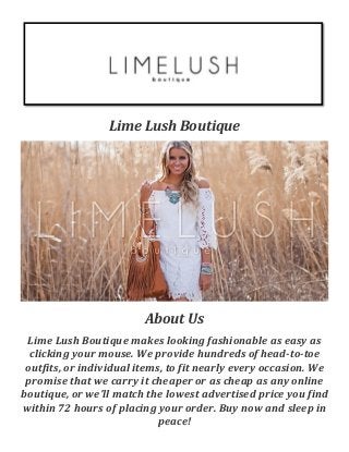 Lime Lush Boutique
About Us
Lime Lush Boutique makes looking fashionable as easy as
clicking your mouse. We provide hundreds of head-to-toe
outfits, or individual items, to fit nearly every occasion. We
promise that we carry it cheaper or as cheap as any online
boutique, or we’ll match the lowest advertised price you find
within 72 hours of placing your order. Buy now and sleep in
peace!
 