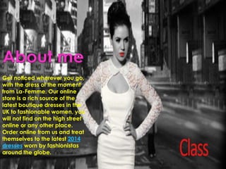 About me
Get noticed wherever you go,
with the dress of the moment
from La-Femme. Our online
store is a rich source of the
latest boutique dresses in the
UK to fashionable women, you
will not find on the high street
online or any other place.
Order online from us and treat
themselves to the latest 2014
dresses worn by fashionistas
around the globe.
