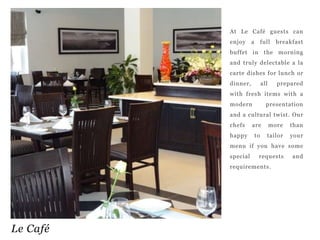 At Le Café guests can
enjoy

a

full

breakfast

buffet in the morning
and truly delectable a la
carte dishes for lunch or
dinner,

all

prepared

with fresh items with a
modern

presentation

and a cultural twist. Our
chefs

are

more

than

happy

to

tailor

your

menu if you have some
special

requests

requirements.

Le Café

and

 