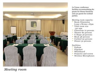 Le Venue, conference
facilities accommodating 80
guests for dinner functions
and 130 guests for cocktail
parties.
Meeting room capacity:
 Room Dimension
L13m x W10m x H3m
 Total room size
130 sqm
 Classroom 72 persons
 Theatre 80 persons
 U Shape 36 persons
 Block 48 persons
 Cocktail 90 persons
 Dinner 50 persons
Facilities:
 Podium
 Flipchart
 Whiteboard
 Projector and screen
 Wireless Microphones

Meeting room

 