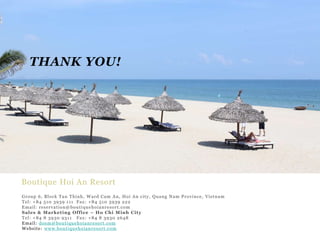THANK YOU!

Boutique Hoi An Resort
Group 6, Block Tan Thinh, Ward Cam An, Hoi An city, Quang Nam Province, Vietnam
Tel: +84 510 3939 111 Fax : +84 510 3939 222
Email: reservat ion @ bou t i qu e h oian r e so rt .co m
Sal es & Mark et i ng Of f ice – Ho Chi Minh City
Tel: +84 8 3930 9311 Fax: +84 8 3930 2648
Email: dosm@bout iqu e h oian r e so rt . com
Website : www.bout i qu e h oian r e so rt .com

 