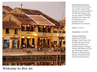 Destination Summary
The ancient town of Hoi
An, 30 km south of Da
Nang, lies on the banks of
the Thu Bon River. Hoi
An has earned UNESCO
heritage site status and
has become a very
popular tourist
destination in Vietnam.
Area: 61,712 m2

Population: 120,000
Points of interest:
Japanese Covered
Bridge, Trieu Chau, Cua
Dai Beach, Quan Cong
Temple, Museum of
Trade Ceramics, Quang
Thanh, Old House of Tan
Ky, Sa Huynh Culture
Museum, Phung Hung
House, Chaozhou Hall,
Tan Ki Ancient House

Welcome to Hoi An

 