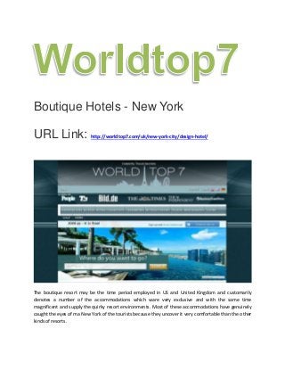 Boutique Hotels - New York
URL Link: http://worldtop7.com/uk/new-york-city/design-hotel/
The boutique resort may be the time period employed in US and United Kingdom and customarily
denotes a number of the accommodations which ware very exclusive and with the same time
magnificent and supply the quirky resort environments. Most of these accommodations have genuinely
caught the eyes of ma New York of the tourists because they uncover it very comfortable than the other
kinds of resorts.
 