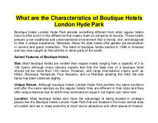 What are the Characteristics of Boutique Hotels
              London Hyde Park
Boutique hotels London Hyde Park provide something different from what regular hotels
have to offer and it is this difference that makes them so attractive to tourists. These hotels
present a non-traditional and unconventional environment that is trendy, chic and designed
to offer a unique experience. Moreover, these life style hotels offer greater personalisation
in service and guest interaction. The trend of boutique hotels started in 1984 in America
and has now caught on like wild fire in other parts of the world.

Salient Features of Boutique Hotels

Size: Most boutique hotels are smaller than regular hotels ranging from a capacity of 3 to
150 rooms although many industry experts feel that the ideal size of a boutique hotel
should not be more than 100 rooms. However, with large international chains such as
Hilton, Starwood, Kempinski, Four Seasons, and Le Meridian entering this field, the size
factor has been sidelined slightly.

Unique Nature: Although boutique hotels London Hyde Park perform the same functions
and offer the same services as the regular hotels, they are different in their style and they
offer unique features due to which they command an equal if not higher, per room rate.

Location: Most boutique hotels also have the advantage of being located in strategic
places like the Boutique hotels London Hyde Park that are located in the most central area
of London and are in close proximity to most tourist attractions and other places of interest.
 