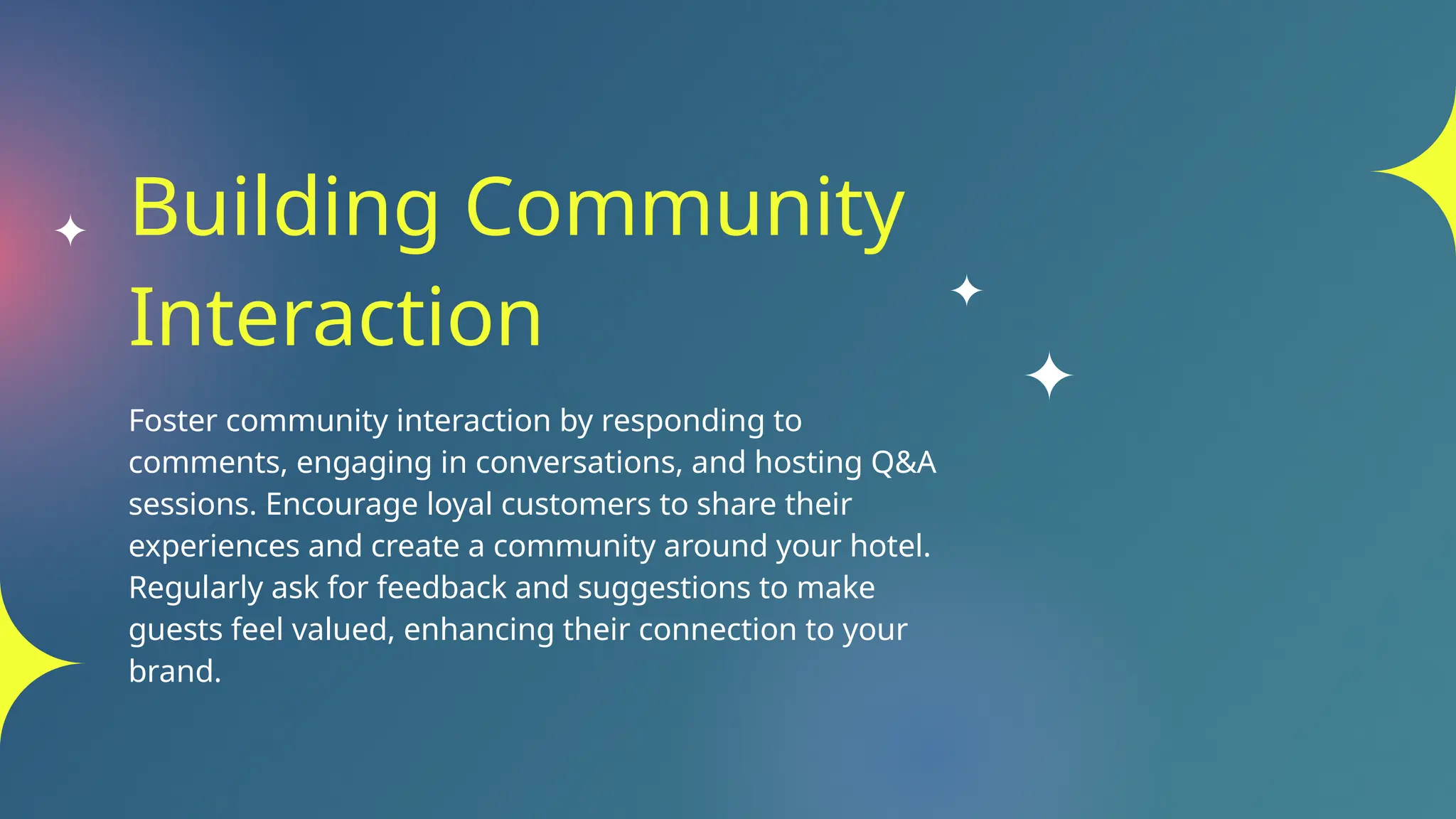 Building Community
Interaction
Foster community interaction by responding to
comments, engaging in conversations, and hosting Q&A
sessions. Encourage loyal customers to share their
experiences and create a community around your hotel.
Regularly ask for feedback and suggestions to make
guests feel valued, enhancing their connection to your
brand.
 