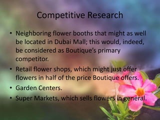 Competitive ResearchNeighboring flower booths that might as well be located in Dubai Mall; this would, indeed, be considered as Boutique’s primary competitor. Retail flower shops, which might just offer flowers in half of the price Boutique offers. Garden Centers. Super Markets, which sells flowers in general.  