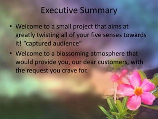 Executive SummaryWelcome to a small project that aims at greatly twisting all of your five senses towards it! “captured audience”Welcome to a blossoming atmosphere that would provide you, our dear customers, with the request you crave for. 