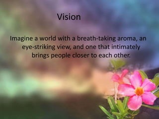 VisionImagine a world with a breath-taking aroma, an eye-striking view, and one that intimately brings people closer to each other.