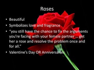 RosesBeautifulSymbolizes love and fragrance“you still have the chance to fix the arguments you’re facing with your female partner … get her a rose and resolve the problem once and for all.” Valentine’s Day OR Anniversaries
