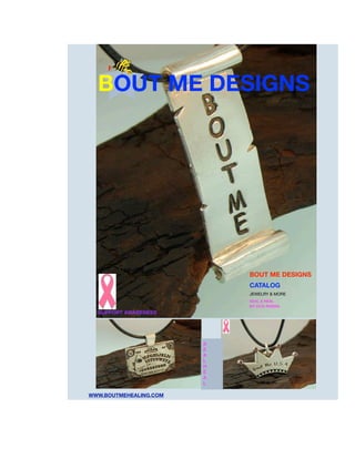 BOUT ME DESIGNS




                            BOUT ME DESIGNS
                            CATALOG
                            JEWELRY & MORE
                            SEAL & HEAL
                            BY CICE RIVERA
  SUPPORT AWARENESS




                        S
                        E
                        A
                        L
                        H
                        E
                        A
                        L

WWW.BOUTMEHEALING.COM
 