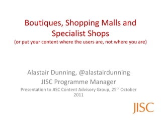Boutiques, Shopping Malls and
           Specialist Shops
(or put your content where the users are, not where you are)




     Alastair Dunning, @alastairdunning
          JISC Programme Manager
  Presentation to JISC Content Advisory Group, 25th October
                            2011
 
